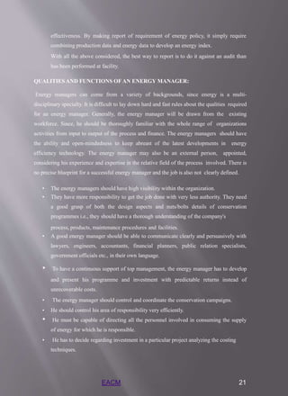 EACM 21
effectiveness. By making report of requirement of energy policy, it simply require
combining production data and energy data to develop an energy index.
With all the above considered, the best way to report is to do it against an audit than
has been performed at facility.
QUALITIES AND FUNCTIONS OF AN ENERGY MANAGER:
Energy managers can come from a variety of backgrounds, since energy is a multi-
disciplinary specialty. It is difficult to lay down hard and fast rules about the qualities required
for an energy manager. Generally, the energy manager will be drawn from the existing
workforce. Since, he should be thoroughly familiar with the whole range of organizations
activities from input to output of the process and finance. The energy managers should have
the ability and open-mindedness to keep abreast of the latest developments in energy
efficiency technology. The energy manager may also be an external person, appointed,
considering his experience and expertise in the relative field of the process involved. There is
no precise blueprint for a successful energy manager and the job is also not clearly defined.
• The energy managers should have high visibility within the organization.
• They have more responsibility to get the job done with very less authority. They need
a good grasp of both the design aspects and nuts/bolts details of conservation
programmes i.e., they should have a thorough understanding of the company's
process, products, maintenance procedures and facilities.
• A good energy manager should be able to communicate clearly and persuasively with
lawyers, engineers, accountants, financial planners, public relation specialists,
government officials etc., in their own language.
• To have a continuous support of top management, the energy manager has to develop
and present his programme and investment with predictable returns instead of
unrecoverable costs.
• The energy manager should control and coordinate the conservation campaigns.
• He should control his area of responsibility very efficiently.
• He must be capable of directing all the personnel involved in consuming the supply
of energy for which he is responsible.
• He has to decide regarding investment in a particular project analyzing the costing
techniques.
 