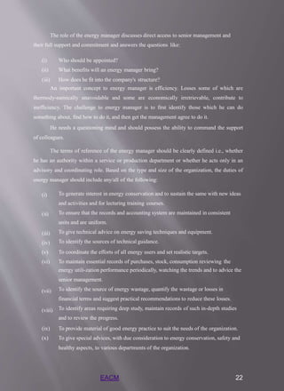 EACM 22
The role of the energy manager discusses direct access to senior management and
their full support and commitment and answers the questions like:
(i)
(ii)
(iii)
Who should be appointed?
What benefits will an energy manager bring?
How does he fit into the company's structure?
An important concept to energy manager is efficiency. Losses some of which are
thermody-namically unavoidable and some are economically irretrievable, contribute to
inefficiency. The challenge to energy manager is to first identify those which he can do
something about, find how to do it, and then get the management agree to do it.
He needs a questioning mind and should possess the ability to command the support
of colleagues.
The terms of reference of the energy manager should be clearly defined i.e., whether
he has an authority within a service or production department or whether he acts only in an
advisory and coordinating role. Based on the type and size of the organization, the duties of
energy manager should include any/all of the following:
(i)
(ii)
(iii)
(iv)
(v)
(vi)
(vii)
(viii)
To generate interest in energy conservation and to sustain the same with new ideas
and activities and for lecturing training courses.
To ensure that the records and accounting system are maintained in consistent
units and are uniform.
To give technical advice on energy saving techniques and equipment.
To identify the sources of technical guidance.
To coordinate the efforts of all energy users and set realistic targets.
To maintain essential records of purchases, stock, consumption reviewing the
energy utili-zation performance periodically, watching the trends and to advice the
senior management.
To identify the source of energy wastage, quantify the wastage or losses in
financial terms and suggest practical recommendations to reduce these losses.
To identify areas requiring deep study, maintain records of such in-depth studies
and to review the progress.
(ix) To provide material of good energy practice to suit the needs of the organization.
(x) To give special advices, with due consideration to energy conservation, safety and
healthy aspects, to various departments of the organization.
 