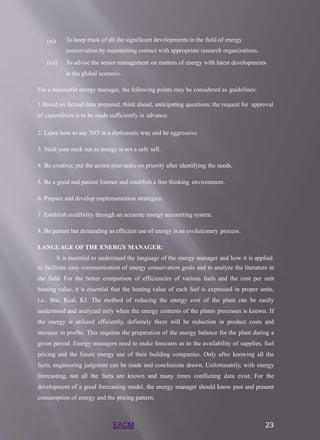 EACM 23
(xi) To keep track of all the significant developments in the field of energy
conservation by maintaining contact with appropriate research organizations.
To advise the senior management on matters of energy with latest developments
in the global scenario.
(xii)
For a successful energy manager, the following points may be considered as guidelines:
1.Based on factual data prepared, think ahead, anticipating questions; the request for approval
of expenditure is to be made sufficiently in advance.
2. Learn how to say 'NO' in a diplomatic way and be aggressive.
3. Stick your neck out as energy is not a safe sell.
4. Be creative; put the action plan tasks on priority after identifying the needs.
5. Be a good and patient listener and establish a free thinking environment.
6. Prepare and develop implementation strategies.
7. Establish credibility through an accurate energy accounting system.
8. Be patient but demanding as efficient use of energy is an evolutionary process.
LANGUAGE OF THE ENERGY MANAGER:
It is essential to understand the language of the energy manager and how it is applied
to facilitate easy communication of energy conservation goals and to analyze the literature in
the field. For the better comparison of efficiencies of various fuels and the cost per unit
heating value, it is essential that the heating value of each fuel is expressed in proper units,
i.e., Btu, Kcal, KJ. The method of reducing the energy cost of the plant can be easily
understood and analyzed only when the energy contents of the plants processes is known. If
the energy is utilized efficiently, definitely there will be reduction in product costs and
increase in profits. This requires the preparation of the energy balance for the plant during a
given period. Energy managers need to make forecasts as to the availability of supplies, fuel
pricing and the future energy use of their building companies. Only after knowing all the
facts, engineering judgment can be made and conclusions drawn. Unfortunately, with energy
forecasting, not all the facts are known and many times conflicting data exist. For the
development of a good forecasting model, the energy manager should know past and present
consumption of energy and the pricing pattern.
 