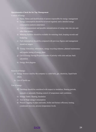 EACM 24
Questionnaire-Check list for Top Management
Control of Energy
a) Name, Status and Qualification of person responsible for energy management
b) Energy consumption should be reviewed regularly and a detailed energy
consumption analysis undertaken.
c) Units of measurement and possible rationalization of energy data into one unit
other than money.
d) Metering facilities should be available for motoring fuels, keeping records and
budgeting
e) Fuel consumption should be compared with previous figures and management
should set targets.
f) Energy Education, information, energy recycling schemes, planned maintenance
and regular testing of energy plant
g) List of Energy Saving Projects in order of priority with costs and pay back
calculation.
h) Energy flow diagram
Sources of Energy:
a) Energy Sources used by the company i.e. solid fuels, gas, electricity, liquid fuels
others
b) List of Tariffs use
Use of energy:
a) Buildings should be considered with respect to insulation, Heating periods,
manuals or automatic Heating control of temperature and ventilation.
b) Storage Tanks: Heating, Insulation
c) Ares of High energy Consumption
d) Process: lagging of pipes and tanks, boiler and furnace efficiency testing,
condensate recovery, process temperature levels.
 