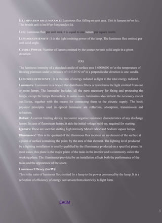 EACM
3
ILLUMINATION OR LUMINANCE: Luminous flux falling on unit area. Unit is lumens/m2 or lux.
The british unit is lm/ft2 or foot candle (fc).
LUX: Luminous flux per unit area. It is equal to one lumen per square metre.
LUMINOUS INTENSITY: It is the light emitting power of the lamp. The luminous flux emitted per
unit solid angle.
CANDLE POWER: Number of lumens emitted by the source per unit solid angle in a given
direction.
(Or)
The luminous intensity of a standard candle of surface area 1/6000,000 m2 at the temperature of
freezing platinum under a pressure of 101325 N/ m2 in a perpendicular direction is one candla.
LUMINOUS EFFICIENCY: It is the ratio of energy radiated as light to the total energy radiated.
Luminaire: Luminaire is a device that distributes filters or transforms the light emitted from one
or more lamps. The luminaire includes, all the parts necessary for fixing and protecting the
lamps, except the lamps themselves. In some cases, luminaires also include the necessary circuit
auxiliaries, together with the means for connecting them to the electric supply. The basic
physical principles used in optical luminaire are reflection, absorption, transmission and
refraction.
Ballast: A current limiting device, to counter negative resistance characteristics of any discharge
lamps. In case of fluorescent lamps, it aids the initial voltage build-up, required for starting.
Ignitors: These are used for starting high intensity Metal Halide and Sodium vapour lamps.
Illuminance: This is the quotient of the illuminous flux incident on an element of the surface at
a point of surface containing the point, by the area of that element. The lighting level produced
by a lighting installation is usually qualified by the illuminance produced on a specified plane. In
most cases, this plane is the major plane of the tasks in the interior and is commonly called the
working plane. The illuminance provided by an installation affects both the performance of the
tasks and the appearance of the space.
Luminous Efficacy (lm/W):
This is the ratio of luminous flux emitted by a lamp to the power consumed by the lamp. It is a
reflection of efficiency of energy conversion from electricity to light form.
 