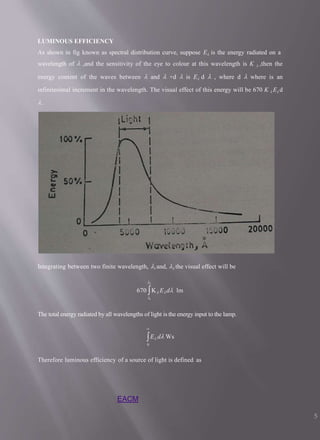 LUMINOUS EFFICIENCY
As shown in fig known as spectral distribution curve, suppose E is the energy radiated on a
wavelength of  ,and the sensitivity of the eye to colour at this wavelength is K  ,then the
energy content of the waves between  and  +d  is E d  , where d  where is an
infinitesimal increment in the wavelength. The visual effect of this energy will be 670 K  E d
.
Integrating between two finite wavelength, 1 and, 2 the visual effect will be
2
670 K Ed lm
1
The total energy radiated by all wavelengths of light is the energy input to the lamp.

E d Ws
0
Therefore luminous efficiency of a source of light is defined as
EACM
5
 