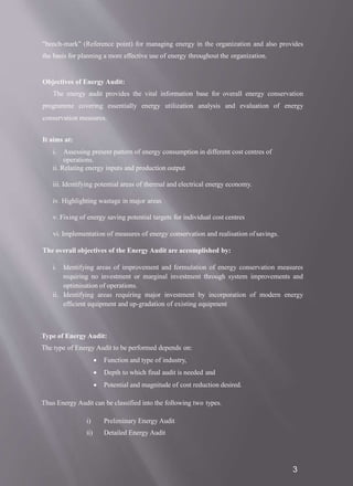 "bench-mark" (Reference point) for managing energy in the organization and also provides
the basis for planning a more effective use of energy throughout the organization.
Objectives of Energy Audit:
The energy audit provides the vital information base for overall energy conservation
programme covering essentially energy utilization analysis and evaluation of energy
conservation measures.
It aims at:
i. Assessing present pattern of energy consumption in different cost centres of
operations.
ii. Relating energy inputs and production output
iii. Identifying potential areas of thermal and electrical energy economy.
iv. Highlighting wastage in major areas
v. Fixing of energy saving potential targets for individual cost centres
vi. Implementation of measures of energy conservation and realisation ofsavings.
The overall objectives of the Energy Audit are accomplished by:
i. Identifying areas of improvement and formulation of energy conservation measures
requiring no investment or marginal investment through system improvements and
optimisation of operations.
ii. Identifying areas requiring major investment by incorporation of modern energy
efficient equipment and up-gradation of existing equipment
3
Type of Energy Audit:
The type of Energy Audit to be performed depends on:
 Function and type of industry,
 Depth to which final audit is needed and
 Potential and magnitude of cost reduction desired.
Thus Energy Audit can be classified into the following two types.
i) Preliminary Energy Audit
ii) Detailed Energy Audit
 