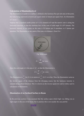 Calculation of illumination level
The illumination at a point on a surface is defined as the luminous flux per unit area at that point,
the value being expressed as lumens per square meter or lumens per square foot. An illumination
of 1 lm/m 2
.
Suppose that a standard candle power of I cd is situated at O and the narrow cone is along the
horizontal direction, so that the luminous flux in this cone of solid angle S is S*I lumens. The
luminous intensity at any point on the cone is SI lumens per S steredians, or I lumens per
steradian. The illumination at any point of the cone, at a distance r from O is
Fig. Solid angle
lm/ area
area
SI
E 
Since the solid angle is S, the area a= Sr2
, so that the illumination is
r2
SI
Sr2

I
lm / area
E 
r2
I
The illumination is lux if r is in metres or
I
r2
fc if r is in feet. Thus, the illumination varies as
the inverse square of the distance from the diverging source, but the luminous intensity is
constant along a fixed direction. This it is known as the inverse square law and is widely used in
calculation of illumination.
Illumination of an Inclined Surface to Beam
In the previous section it was assumed that the surface upon which light was falling was at
right angles to the axis of the beam, but in practice this is not usually the case,and the
EACM
7
 