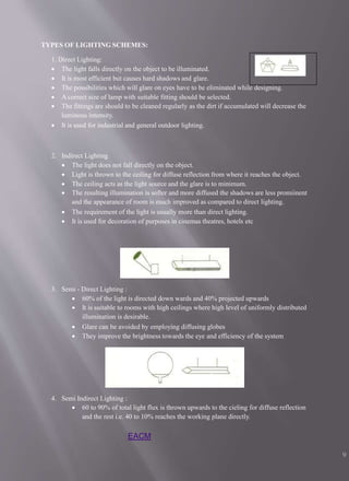 TYPES OF LIGHTING SCHEMES:
1. Direct Lighting:
 The light falls directly on the object to be illuminated.
 It is most efficient but causes hard shadows and glare.
 The possibilities which will glare on eyes have to be eliminated while designing.
 A correct size of lamp with suitable fitting should be selected.
 The fittings are should to be cleaned regularly as the dirt if accumulated will decrease the
luminous intensity.
 It is used for industrial and general outdoor lighting.
2. Indirect Lighting
 The light does not fall directly on the object.
 Light is thrown to the ceiling for diffuse reflection from where it reaches the object.
 The ceiling acts as the light source and the glare is to minimum.
 The resulting illumination is softer and more diffused the shadows are less promiinent
and the appearance of room is much improved as compared to direct lighting.
 The requirement of the light is usually more than direct lighting.
 It is used for decoration of purposes in cinemas theatres, hotels etc
3. Semi - Direct Lighting :
 60% of the light is directed down wards and 40% projected upwards
 It is suitable to rooms with high ceilings where high level of uniformly distributed
illumination is desirable.
 Glare can be avoided by employing diffusing globes
 They improve the brightness towards the eye and efficiency of the system
4. Semi Indirect Lighting :
 60 to 90% of total light flux is thrown upwards to the cieling for diffuse reflection
and the rest i.e. 40 to 10% reaches the working plane directly.
EACM
9
 