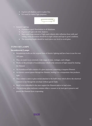  It gives soft shadows and it is glare free.
 It is used for indoor light purposes.
5. General Lighting:
 It produces equal illumination in all directions.
 It gives soft light with little shadows.
 Since quite large amount of light reach objects after reflection from walls and
ceiling, room decoration should be in light colours and kept in good condition.
 The mounting height should be much above eye level to avoid glare.
TYPES OF LAMPS
Incandescent Lamps
 Incandescent bulbs are the original form of electric lighting and have been in use for over
100 years.
 They are made in an extremely wide range of sizes, wattages, and voltages.
 Works on the principle of incandescence which is the emission of light caused by heating
the filament
 An incandescent bulb consists of a glass enclosure containing a tungsten filament.
 An electric current passes through the filament, heating it to a temperature that produces
light.
 They contain a stem or glass mount attached to the bulb's base which allows the electrical
contacts to run through the envelope without gas/air leaks.
 Small wires embedded in the stem support the filament and/or its lead wires.
 The enclosing glass enclosure contains either a vacuum or an inert gas to preserve and
protect the filament from evaporating.
EACM
10
 