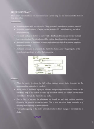 FLUORESCENT LAMP
These lamps are hot cathode low pressure mercury vapour lamp and are manufactured in form of
long glass tubes.
Construction:
 It consists of tube with two electrodes. They are coated with electron emissive material.
 It contains a small quantity of argon gas at a pressure of 2.5 mm of mercury and a few
drops of mercury.
 The inside surface of the tube is coated with a thin layer of fluorescent powder material
known as phosphor. The phosphor used for coating depends upon the color required.
 A starter is present in the circuit. It connects the electrodes directly across the supply at
the time all starting.
 A choke is connected in series with the electrodes. It provides a voltage impulse at the
time of starting and acts as ballast during running.
Working:
 When the supply is given, the full voltage appears across starter terminals as the
resistance of the electrodes is very less.
 As the starter is filled with argon gas, it ionises and glow appears inside the starter. So the
bimetallic strip in the starter is heated up and short circuits the starter. So maximum
current flows through the electrodes and choke.
 Due to flow of current, the electrodes get heated up and start emitting electrons.
Gradually, the potential across the starter falls to zero and cools down bimetallic strip
resulting in the opening of starter terminals.
 This sudden opening of the starter terminals results in abrupt change of current (di/dt) in
choke.
EACM
12
 