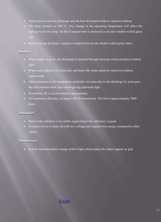 EACM
15
 Neon helps to start the discharge and the heat developed helps to vaporize sodium.
 The lamp operates at 300 °C. Any change in the operating temperature will affect the
light given by the lamp. So the U-shaped tube is enclosed in an outer double walled glass
tube.
 Before sealing the lamp, vacuum is created between the double walled glass tubes.
Working:
 When supply is given, the discharge is initiated through neon gas which produces reddish
light.
 When cold sodium is in solid state and hence the lamp cannot be started as sodium
vapour lamp.
 After sometime as the temperature gradually increases due to the discharge by neon gass,
the solid sodium turns into vapour giving yellowish light.
 If switched off, it can be restarted immediately.
 The luminous efficiency of lamp is 40-50 lumen/watt. The life is approximately 3000
hours
Advantages:
 Most of the radiation is on visible region hence the efficiency is good.
 Excitation level is achieved with low voltage and requires less energy compared to other
vapors.
Disadvantages:
 It gives monochromatic orange-yellow light which makes the object appear as grey.
 