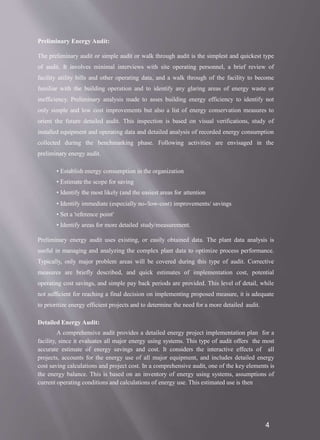 4
Preliminary Energy Audit:
The preliminary audit or simple audit or walk through audit is the simplest and quickest type
of audit. It involves minimal interviews with site operating personnel, a brief review of
facility utility bills and other operating data, and a walk through of the facility to become
familiar with the building operation and to identify any glaring areas of energy waste or
inefficiency. Preliminary analysis made to asses building energy efficiency to identify not
only simple and low cost improvements but also a list of energy conservation measures to
orient the future detailed audit. This inspection is based on visual verifications, study of
installed equipment and operating data and detailed analysis of recorded energy consumption
collected during the benchmarking phase. Following activities are envisaged in the
preliminary energy audit.
• Establish energy consumption in the organization
• Estimate the scope for saving
• Identify the most likely (and the easiest areas for attention
• Identify immediate (especially no-/low-cost) improvements/ savings
• Set a 'reference point'
• Identify areas for more detailed study/measurement.
Preliminary energy audit uses existing, or easily obtained data. The plant data analysis is
useful in managing and analyzing the complex plant data to optimize process performance.
Typically, only major problem areas will be covered during this type of audit. Corrective
measures are briefly described, and quick estimates of implementation cost, potential
operating cost savings, and simple pay back periods are provided. This level of detail, while
not sufficient for reaching a final decision on implementing proposed measure, it is adequate
to prioritize energy efficient projects and to determine the need for a more detailed audit.
Detailed Energy Audit:
A comprehensive audit provides a detailed energy project implementation plan for a
facility, since it evaluates all major energy using systems. This type of audit offers the most
accurate estimate of energy savings and cost. It considers the interactive effects of all
projects, accounts for the energy use of all major equipment, and includes detailed energy
cost saving calculations and project cost. In a comprehensive audit, one of the key elements is
the energy balance. This is based on an inventory of energy using systems, assumptions of
current operating conditions and calculations of energy use. This estimated use is then
 