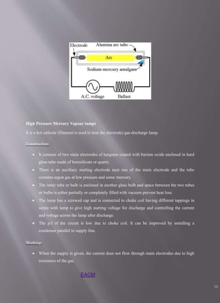 High Pressure Mercury Vapour lamps
It is a hot cathode (filament is used to heat the electrode) gas discharge lamp.
Construction:
 It consists of two main electrodes of tungsten coated with barium oxide enclosed in hard
glass tube made of borosilicate or quartz.
 There is an auxiliary starting electrode near one of the main electrode and the tube
contains argon gas at low pressure and some mercury.
 The inner tube or bulb is enclosed in another glass bulb and space between the two tubes
or bulbs is either partially or completely filled with vacuum prevent heat loss.
 The lamp has a screwed cap and is connected to choke coil having different tappings in
series with lamp to give high starting voltage for discharge and controlling the current
and voltage across the lamp after discharge.
 The p.f of the circuit is low due to choke coil. It can be improved by installing a
condenser parallel to supply line.
Working:
 When the supply is given, the current does not flow through main electrodes due to high
resistance of the gas.
EACM
16
 