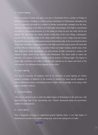 EACM
21
1) General Lighting
This is a system in which each part of an area is illuminated from a number of fittings in
different directions, resulting in a fairly uniform distribution of illumination throughout the
area. It is generally provided by a number of fittings symmetrically arranged over the area.
Adequate wall lighting is advisable to provide bright surroundings, if the light is concentrated
too much in a downward direction, or if the lamps are fitted too low, the walls will be less
lighted. The light from one fitting should overlap that of the next fitting, consequently
increase of the mounting height of the lamps enables them to serve a larger area and widens
the possible lamp spacing, Minimum/maximum illumination ratio in the area should be about
70 per cent if possible. A large proportion of the light received at a given point will reach that
point by reflection from the walls, especially if these are bright. Surfaces absorb some of the
light received by them, consequently the total amount of light received by a surface will
depend to some extent on the area of walls illuminated. This factor tends to reduce the
efficiency of a system of general lighting with an increase of fitting height. The degree to
which light received by the walls is reflected back depends on the nature and finish of the
wall surfaces. The utilization factor depends on this effect.
2) Angle Lighting
This may be necessary for purposes such as the provision of good lighting on vertical
surfaces, avoidance of shadows, or the creation of shadows for some specific purposes. It
may be affected by using a concentrated source of light, such as spotlight, or by using a wide
angle or parabolic reflector.
3) Localized Lighting
This may be adopted to give a relatively higher degree of illumination in the work area, with
appreciably less light in the surrounding area. Tubular fluorescent lamps are particularly
suitable for such purposes.
4) Local Lighting
This is frequently necessary to supplement general lighting where a very high degree of
illumination is needed over a small working area, such as the cutting tool of a lathe.
 