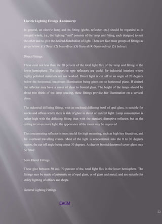 EACM
22
Electric Lighting Fittings (Luminaire):
In general, an electric lamp and its fitting (globe, reflector, etc.) should be regarded as in
integral whole, i.e., the lighting "unit" consists of the lamp and fitting, each designed to suit
the other and to give the desired distribution of light. There are five main groups of fittings as
given below: (1) Direct (2) Semi-direct (3) General (4) Semi-indirect (5) Indirect.
Direct Fittings:
These emit not less than the 70 percent of the total light flux of the lamp and fitting in the
lower hemisphere. The dispersive type reflectors are useful for industrial interiors where
highly polished materials are not worked. Direct light is cut off at an angle of 20 degrees
below the horizontal, maximum illumination being given on tie horizontal plane. If desired
the reflector may have a cover of clear to frosted glass. The height of the lamps should be
about two thirds of the lamp spacing, these fittings provide fair illumination on a vertical
plane.
The industrial diffusing fitting, with an enclosed diffusing bowl of opal glass, is suitable for
works and offices where there is risk of glare in direct or indirect light. Lamp consumption is
rather high with the diffusing fitting than with the standard disruptive reflector, but as the
ceiling receives more light, the appearance of the room may be improved.
The concentrating reflector is most useful for high mounting, such as high bay foundries, and
for overhead travelling cranes. Most of the light is concentrated into the 0 to 30 degrees
region, the cut-off angle being about 30 degrees. A clear or frosted dustproof cover glass may
be fitted
Semi Direct Fittings
These give between 50 and. 70 percent of the, total light flux in the lower hemisphere. The
fittings may be made of prismatic or of opal glass, or of glass and metal, and are suitable for
utility lighting of offices and shops.
General Lighting Fittings
 