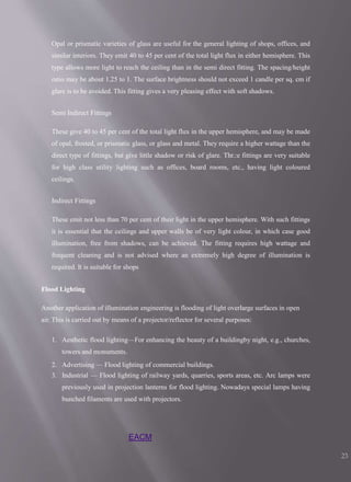 EACM
23
Opal or prismatic varieties of glass are useful for the general lighting of shops, offices, and
similar interiors. They emit 40 to 45 per cent of the total light flux in either hemisphere. This
type allows more light to reach the ceiling than in the semi direct fitting. The spacing/height
ratio may be about 1.25 to 1. The surface brightness should not exceed 1 candle per sq. cm if
glare is to be avoided. This fitting gives a very pleasing effect with soft shadows.
Semi Indirect Fittings
These give 40 to 45 per cent of the total light flux in the upper hemisphere, and may be made
of opal, frosted, or prismatic glass, or glass and metal. They require a higher wattage than the
direct type of fittings, but give little shadow or risk of glare. Thr.:e fittings are very suitable
for high class utility lighting such as offices, board rooms, etc., having light coloured
ceilings.
Indirect Fittings
These emit not less than 70 per cent of their light in the upper hemisphere. With such fittings
it is essential that the ceilings and upper walls be of very light colour, in which case good
illumination, free from shadows, can be achieved. The fitting requires high wattage and
frequent cleaning and is not advised where an extremely high degree of illumination is
required. It is suitable for shops
Flood Lighting
Another application of illumination engineering is flooding of light overlarge surfaces in open
air. This is carried out by means of a projector/reflector for several purposes:
1. Aesthetic flood lighting—For enhancing the beauty of a buildingby night, e.g., churches,
towers and monuments.
2. Advertising — Flood lighting of commercial buildings.
3. Industrial — Flood lighting of railway yards, quarries, sports areas, etc. Arc lamps were
previously used in projection lanterns for flood lighting. Nowadays special lamps having
bunched filaments are used with projectors.
 