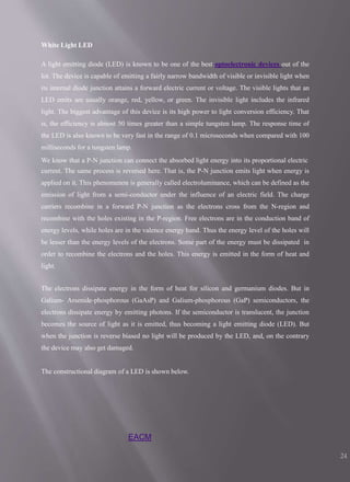 EACM
24
White Light LED
A light emitting diode (LED) is known to be one of the best optoelectronic devices out of the
lot. The device is capable of emitting a fairly narrow bandwidth of visible or invisible light when
its internal diode junction attains a forward electric current or voltage. The visible lights that an
LED emits are usually orange, red, yellow, or green. The invisible light includes the infrared
light. The biggest advantage of this device is its high power to light conversion efficiency. That
is, the efficiency is almost 50 times greater than a simple tungsten lamp. The response time of
the LED is also known to be very fast in the range of 0.1 microseconds when compared with 100
milliseconds for a tungsten lamp.
We know that a P-N junction can connect the absorbed light energy into its proportional electric
current. The same process is reversed here. That is, the P-N junction emits light when energy is
applied on it. This phenomenon is generally called electroluminance, which can be defined as the
emission of light from a semi-conductor under the influence of an electric field. The charge
carriers recombine in a forward P-N junction as the electrons cross from the N-region and
recombine with the holes existing in the P-region. Free electrons are in the conduction band of
energy levels, while holes are in the valence energy band. Thus the energy level of the holes will
be lesser than the energy levels of the electrons. Some part of the energy must be dissipated in
order to recombine the electrons and the holes. This energy is emitted in the form of heat and
light.
The electrons dissipate energy in the form of heat for silicon and germanium diodes. But in
Galium- Arsenide-phosphorous (GaAsP) and Galium-phosphorous (GaP) semiconductors, the
electrons dissipate energy by emitting photons. If the semiconductor is translucent, the junction
becomes the source of light as it is emitted, thus becoming a light emitting diode (LED). But
when the junction is reverse biased no light will be produced by the LED, and, on the contrary
the device may also get damaged.
The constructional diagram of a LED is shown below.
 
