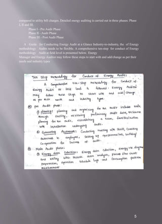 compared to utility bill charges. Detailed energy auditing is carried out in three phases: Phase
I, II and III.
Phase I - Pre Audit Phase
Phase II - Audit Phase
Phase III - Post Audit Phase
A Guide
methodology
methodology
for Conducting Energy Audit at a Glance Industry-to-industry, the of Energy
Audits needs to be flexible. A comprehensive ten-step for conduct of Energy
Audit at field level is presented below. Energy
Manager and Energy Auditor may follow these steps to start with and add/change as per their
needs and industry types
5
 