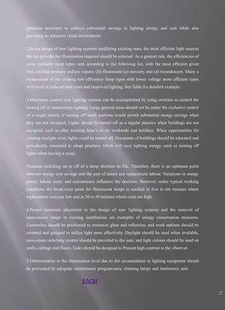 EACM
27
guidance necessary to achieve substantial savings in lighting energy and cost while also
providing an adequate visual environment.
2.In the design of new lighting systems modifying existing ones, the most efficient light sources
tha can provide the illumination required should be selected. As a general rule, the efficiencies of
some available lamp types rank according to the following list, with the most efficient given
first, (a) high pressure sodium vapour, (I)) fluorescent (c) mercury, and (d) incandescent. Many a
replacement of the existing low efficiency lamp types with lower voltage more efficient types
will result in reduced total costs and improved lighting. See Table for detailed example.
3.Maximum control over lighting systems can be accomplished by using switches to control the
turning off of unnecessary lighting. Large general areas should not be under the exclusive control
of a single switch, if turning off small portions would permit substantial energy savings when
they are not occupied. Lights should be turned off as a regular practice when buildings are not
occupied, such as after working hour’s or on weekends and holidays. When opportunities for
existing daylight exist, lights could be turned off. Occupants of buildings should be educated and
periodically reminded to adopt practices which will save lighting energy, such as turning off
lights when leaving a room.
Frequent switching on or off of a lamp shortens its life. Therefore, there is an optimum point
between energy cost savings and the cost of lamps and replacement labour. Variations in energy
prices, labour costs, and convenience influence the decision. However, under typical working
conditions the break-even point for fluorescent lamps is reached in five to ten minutes where
replacement costs are low and in 20 to 30 minutes where costs are high.
4.Proper luminaire placement in the design of new lighting systems and the removal of
unnecessary lamps in existing installations are examples of energy conservation measures.
Luminaires should be positioned to minimize glare and reflection, and work stations should be
oriented and grouped to utilize light most effectively. Daylight should be used when available,
maxi-mum switching control should be provided to the user, and light colours should be used on
walls, ceilings and floors. Tasks should be designed to Present high contrast to the observer.
5.Determination in the illumination level due to dirt accumulation in lighting equipment should
be prevented by adequate maintenance program-mes, cleaning lamps and luminaires, and
 