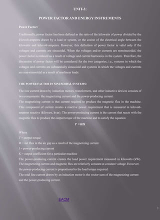 EACM
1
UNIT-3:
POWER FACTOR AND ENERGY INSTRUMENTS
Power Factor:
Traditionally, power factor has been defined as the ratio of the kilowatts of power divided by the
kilovolt-amperes drawn by a load or system, or the cosine of the electrical angle between the
kilowatts and kilovolt-amperes. However, this definition of power factor is valid only if the
voltages and currents are sinusoidal. When the voltages and/or currents are nonsinusoidal, the
power factor is reduced as a result of voltage and current harmonics in the system. Therefore, the
discussion of power factor will be considered for the two categories, i.e., systems in which the
voltages and currents are substantially sinusoidal and systems in which the voltages and currents
are non-sinusoidal as a result of nonlinear loads.
THE POWER FACTOR IN SINUSOIDAL SYSTEMS:
The line current drawn by induction motors, transformers, and other inductive devices consists of
two components: the magnetizing current and the power-producing current.
The magnetizing current is that current required to produce the magnetic flux in the machine.
This component of current creates a reactive power requirement that is measured in kilovolt-
amperes reactive (kilovars, kvar). The power-producing current is the current that reacts with the
magnetic flux to produce the output torque of the machine and to satisfy the equation
𝑻 =𝑲∅𝑰
Where
T = output torque
Φ = net flux in the air gap as a result of the magnetizing current
I = power-producing current
K = output coefficient for a particular machine
The power-producing current creates the load power requirement measured in kilowatts (kW).
The magnetizing current and magnetic flux are relatively constant at constant voltage. However,
the power-producing current is proportional to the load torque required.
The total line current drawn by an induction motor is the vector sum of the magnetizing current
and the power-producing current.
 
