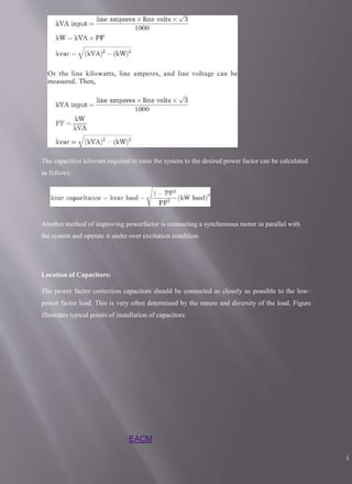 The capacitive kilovars required to raise the system to the desired power factor can be calculated
as follows:
Another method of improving powerfactor is connecting a synchronous motor in parallel with
the system and operate it under over excitation condition.
Location of Capacitors:
The power factor correction capacitors should be connected as closely as possible to the low–
power factor load. This is very often determined by the nature and diversity of the load. Figure
illustrates typical points of installation of capacitors:
EACM
4
 