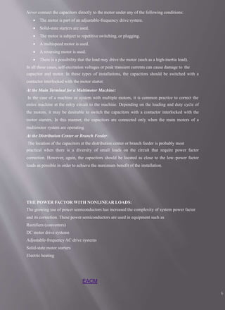 EACM
6
Never connect the capacitors directly to the motor under any of the following conditions:
 The motor is part of an adjustable-frequency drive system.
 Solid-state starters are used.
 The motor is subject to repetitive switching, or plugging.
 A multispeed motor is used.
 A reversing motor is used.
 There is a possibility that the load may drive the motor (such as a high-inertia load).
In all these cases, self-excitation voltages or peak transient currents can cause damage to the
capacitor and motor. In these types of installations, the capacitors should be switched with a
contactor interlocked with the motor starter.
At the Main Terminal for a Multimotor Machine:
In the case of a machine or system with multiple motors, it is common practice to correct the
entire machine at the entry circuit to the machine. Depending on the loading and duty cycle of
the motors, it may be desirable to switch the capacitors with a contactor interlocked with the
motor starters. In this manner, the capacitors are connected only when the main motors of a
multimotor system are operating.
At the Distribution Center or Branch Feeder:
The location of the capacitors at the distribution center or branch feeder is probably most
practical when there is a diversity of small loads on the circuit that require power factor
correction. However, again, the capacitors should be located as close to the low–power factor
loads as possible in order to achieve the maximum benefit of the installation.
THE POWER FACTOR WITH NONLINEAR LOADS:
The growing use of power semiconductors has increased the complexity of system power factor
and its correction. These power semiconductors are used in equipment such as
Rectifiers (converters)
DC motor drive systems
Adjustable-frequency AC drive systems
Solid-state motor starters
Electric heating
 