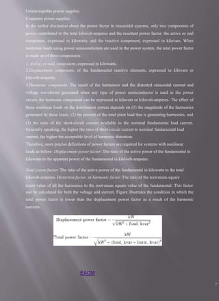 Uninterruptible power supplies
Computer power supplies
In the earlier discussion about the power factor in sinusoidal systems, only two components of
power contributed to the total kilovolt-amperes and the resultant power factor: the active or real
component, expressed in kilowatts, and the reactive component, expressed in kilovars. When
nonlinear loads using power semiconductors are used in the power system, the total power factor
is made up of three components:
1. Active, or real, component, expressed in kilowatts.
2.Displacement component, of the fundamental reactive elements, expressed in kilovars or
kilovolt-amperes.
3.Harmonic component. The result of the harmonics and the distorted sinusoidal current and
voltage waveforms generated when any type of power semiconductor is used in the power
circuit, the harmonic component can be expressed in kilovars or kilovolt-amperes. The effect of
these nonlinear loads on the distribution system depends on (1) the magnitude of the harmonics
generated by these loads, (2) the percent of the total plant load that is generating harmonies, and
(3) the ratio of the short-circuit current available to the nominal fundamental load current.
Generally speaking, the higher the ratio of short-circuit current to nominal fundamental load
current, the higher the acceptable level of harmonic distortion.
Therefore, more precise definitions of power factors are required for systems with nonlinear
loads as follow: Displacement power factor: The ratio of the active power of the fundamental in
kilowatts to the apparent power of the fundamental in kilovolt-amperes.
Total power factor: The ratio of the active power of the fundamental in kilowatts to the total
kilovolt-amperes. Distortion factor, or harmonic factor. The ratio of the root-mean square
(rms) value of all the harmonics to the root-mean square value of the fundamental. This factor
can be calculated for both the voltage and current. Figure illustrates the condition in which the
total power factor is lower than the displacement power factor as a result of the harmonic
currents.
EACM
7
 