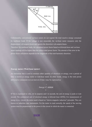 Unfortunately, conventional var-hour meters do not register the total reactive energy consumed
by nonlinear loads. If the voltage is non sinusoidal, the var-hour meter measures only the
displacement volt-ampere-hours and ignores the distortion volt-ampere-hours.
Therefore, for nonlinear loads, the calculated power factor based on kilowatt-hour and var-hour
meter readings will be higher than the correct total power factor. The amount of the error in the
power factor calculation depends on the magnitude of the total harmonic distortion.
Energy meter (Watt hour meter)
An instrument that is used to measure either quantity of electricity or energy, over a period of
time is known as energy meter or watt-hour meter. In other words, energy is the total power
delivered or consumed over an interval of time t may be expressed as:
𝑡
𝐸𝑛𝑒𝑟𝑔𝑦 =∫ 𝑣(𝑡)𝑖(𝑡)𝑑𝑡
0
If V(t) is expressed in volts, i(t) in amperes and t in seconds, the unit of energy is joule or watt
second. The commercial unit of electrical energy is kilowatt hour (KWh). For measurement of
energy in a.c. circuit, the meter used is based on “electro-magnetic induction” principle. They are
known as induction type instruments. For the meter to read correctly, the speed of the moving
system must be proportional to the power in the circuit in which the meter is connected.
EACM
8
 