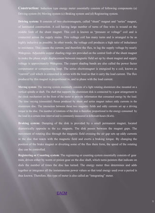 EACM
9
Construction: Induction type energy meter essentially consists of following components (a)
Driving system (b) Moving system (c) Braking system and (d) Registering system.
Driving system: It consists of two electromagnets, called “shunt” magnet and “series” magnet,
of laminated construction. A coil having large number of turns of fine wire is wound on the
middle limb of the shunt magnet. This coil is known as “pressure or voltage” coil and is
connected across the supply mains. This voltage coil has many turns and is arranged to be as
highly inductive as possible. In other words, the voltage coil produces a high ratio of inductance
to resistance. This causes the current, and therefore the flux, to lag the supply voltage by nearly
90degrees. Adjustable copper shading rings are provided on the central limb of the shunt magnet
to make the phase angle displacement between magnetic field set up by shunt magnet and supply
voltage is approximately 90degrees. The copper shading bands are also called the power factor
compensator or compensating loop. The series electromagnet is energized by a coil, known as
“current” coil which is connected in series with the load so that it carry the load current. The flux
produced by this magnet is proportional to, and in phase with the load current.
Moving system: The moving system essentially consists of a light rotating aluminium disc mounted on a
vertical spindle or shaft. The shaft that supports the aluminium disk is connected by a gear arrangement to
the clock mechanism on the front of the meter to provide information that consumed energy by the load.
The time varying (sinusoidal) fluxes produced by shunt and series magnet induce eddy currents in the
aluminium disc. The interaction between these two magnetic fields and eddy currents set up a driving
torque in the disc. The number of rotations of the disk is therefore proportional to the energy consumed by
the load in a certain time interval and is commonly measured in killowatt-hours (Kwh).
Braking system: Damping of the disk is provided by a small permanent magnet, located
diametrically opposite to the a.c magnets. The disk passes between the magnet gaps. The
movement of rotating disc through the magnetic field crossing the air gap sets up eddy currents
in the disc that reacts with the magnetic field and exerts a braking torque. By changing the
position of the brake magnet or diverting some of the flux there form, the speed of the rotating
disc can be controlled.
Registering or Counting system: The registering or counting system essentially consists of gear
train, driven either by worm or pinion gear on the disc shaft, which turns pointers that indicate on
dials the number of times the disc has turned. The energy meter thus determines and adds
together or integrates all the instantaneous power values so that total energy used over a period is
thus known. Therefore, this type of meter is also called an “integrating” meter.
 