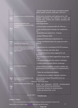 ·Annual Energy Bill and energy consumption pattern
(Refer manual, log sheet, name plate, interview)
Step
4
Conduct survey and monitoring Motor survey, Insulation, and Lighting survey with
portable instruments for collection of more and
accurate data. Confirm and compare operating data
with design data.
Step
5
Conduct of detailed trials
/experiments for selected energy
guzzlers
Trials/Experiments:
. 24 hours power monitoring (MD, PF, kWh etc.)
. Load variations trends in pumps, fan compressors
etc.
. Boiler/Efficiency trials for (4 – 8 hours)
. Furnace Efficiency trials
. Equipments Performance experiments etc
Step
6 Analysis of energy use
· Energy and Material balance & energy loss/waste
analysis
Step
7
Identification and development of
Energy Conservation(ENCON)
opportunities
· Identification & Consolidation ENCON measures
. Conceive, develop, and refine ideas
. Review the previous ideas suggested by unit
personal
. Review the previous ideas suggested by energy audit
if any
. Use brainstorming and value analysis techniques
. Contact vendors for new/efficient technology
Step
8
Cost benefit analysis ·Assess technical feasibility, economic viability and
prioritization of ENCON options for implementation
· Select the most promising projects
· Prioritise by low, medium, long term measures
Step
9
Reporting & Presentation to the
Top Management
Documentation, Report Presentation to the top
Management.
Phase III –Post Audit phase
Step
10
Implementation and Follow-up Assist and Implement ENCON recommendation
measures and Monitor the performance
. Action plan, Schedule for implementation
. Follow-up and periodic review
𝐸𝑛𝑒𝑟𝑔𝑦 𝐼𝑛𝑑𝑒𝑥=
ENERGY INDEX:
It is a useful parameter to monitor and compare energy consumption whenever the
industry/firm (or a facility in general) is producing a specified product.
Energyused
Productionoutput
EACM 7
 