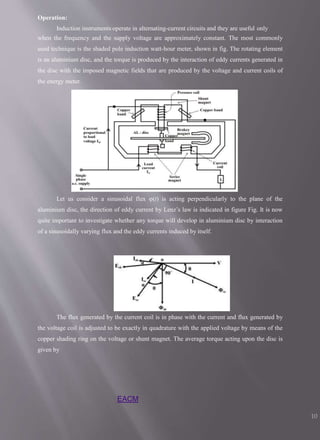 Operation:
Induction instruments operate in alternating-current circuits and they are useful only
when the frequency and the supply voltage are approximately constant. The most commonly
used technique is the shaded pole induction watt-hour meter, shown in fig. The rotating element
is an aluminium disc, and the torque is produced by the interaction of eddy currents generated in
the disc with the imposed magnetic fields that are produced by the voltage and current coils of
the energy meter.
Let us consider a sinusoidal flux φ(t) is acting perpendicularly to the plane of the
aluminium disc, the direction of eddy current by Lenz’s law is indicated in figure Fig. It is now
quite important to investigate whether any torque will develop in aluminium disc by interaction
of a sinusoidally varying flux and the eddy currents induced by itself.
The flux generated by the current coil is in phase with the current and flux generated by
the voltage coil is adjusted to be exactly in quadrature with the applied voltage by means of the
copper shading ring on the voltage or shunt magnet. The average torque acting upon the disc is
given by
EACM
10
 