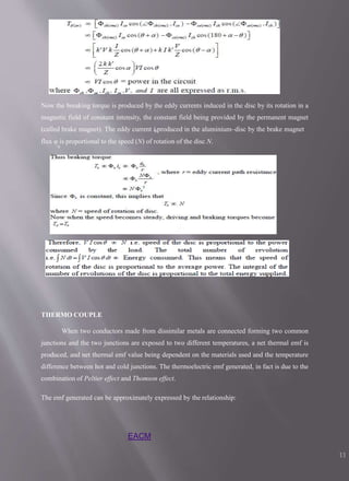 Now the breaking torque is produced by the eddy currents induced in the disc by its rotation in a
magnetic field of constant intensity, the constant field being provided by the permanent magnet
(called brake magnet). The eddy current 𝑖𝑏produced in the aluminium–disc by the brake magnet
flux φ is proportional to the speed (N) of rotation of the disc N.
b
THERMO COUPLE
When two conductors made from dissimilar metals are connected forming two common
junctions and the two junctions are exposed to two different temperatures, a net thermal emf is
produced, and net thermal emf value being dependent on the materials used and the temperature
difference between hot and cold junctions. The thermoelectric emf generated, in fact is due to the
combination of Peltier effect and Thomson effect.
The emf generated can be approximately expressed by the relationship:
EACM
11
 