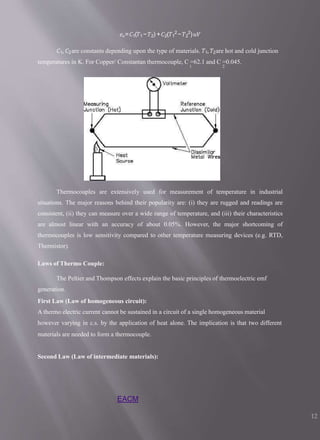 𝑒𝑜=𝐶1(𝑇1−𝑇2) +𝐶2(𝑇1
2
−𝑇2
2
)𝑢𝑉
𝐶1, 𝐶2are constants depending upon the type of materials. 𝑇1, 𝑇2are hot and cold junction
temperatures in K. For Copper/ Constantan thermocouple, C =62.1 and C =0.045.
1 2
Thermocouples are extensively used for measurement of temperature in industrial
situations. The major reasons behind their popularity are: (i) they are rugged and readings are
consistent, (ii) they can measure over a wide range of temperature, and (iii) their characteristics
are almost linear with an accuracy of about 0.05%. However, the major shortcoming of
thermocouples is low sensitivity compared to other temperature measuring devices (e.g. RTD,
Thermistor).
Laws of Thermo Couple:
The Peltier and Thompson effects explain the basic principles of thermoelectric emf
generation.
First Law (Law of homogeneous circuit):
A thermo electric current cannot be sustained in a circuit of a single homogeneous material
however varying in c.s. by the application of heat alone. The implication is that two different
materials are needed to form a thermocouple.
Second Law (Law of intermediate materials):
EACM
12
 