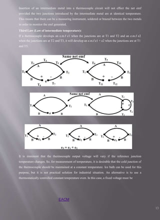Insertion of an intermediate metal into a thermocouple circuit will not effect the net emf
provided the two junctions introduced by the intermediate metal are at identical temperature.
This means that there can be a measuring instrument, soldered or brazed between the two metals
in order to monitor the emf generated.
Third Law (Law of intermediate temperature):
If a thermocouple develops an e.m.f e1 when the junctions are at T1 and T2 and an e.m.f e2
when the junctions are at T2 and T3, it will develop an e.m.f e1 + e2 when the junctions are at T1
and T3.
It is imminent that the thermocouple output voltage will vary if the reference junction
temperature changes. So, for measurement of temperature, it is desirable that the cold junction of
the thermocouple should be maintained at a constant temperature. Ice bath can be used for this
purpose, but it is not practical solution for industrial situation. An alternative is to use a
thermostatically controlled constant temperature oven. In this case, a fixed voltage must be
EACM
13
 