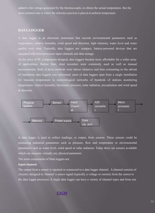 added to the voltage generated by the thermocouple, to obtain the actual temperature. But the
most common case is where the reference junction is placed at ambient temperature.
DATA LOGGER
A data logger is an electronic instrument that records environmental parameters such as
temperature, relative humidity, wind speed and direction, light intensity, water level and water
quality over time. Typically, data loggers are compact, battery-powered devices that are
equipped with microprocessor input channels and data storage.
As the price of PC components dropped, data loggers became more affordable for a wider array
of applications. Before then, chart recorders were commonly used as well as manual
measurements. Both of these methods were labour intensive and time consuming so the advent
of standalone data loggers was welcomed. users of data loggers span from a single installation
for measure temperature to meteorological networks of hundreds of stations monitoring
temperature, relative humidity, barometric pressure, solar radiation, precipitation and wind speed
& direction.
A data logger is used to collect readings, or output, from sensors. These sensors could be
measuring industrial parameters such as pressure, flow and temperature or environmental
parameters such as water level, wind speed or solar radiation. Today there are sensors available
which can measure virtually any physical parameter.
The main components of Data loggers are,
Input channel:
The output from a sensor is inputted or connected to a data logger channel. A channel consists of
circuitry designed to 'channel' a sensor signal (typically a voltage or current) from the sensor to
the data logger processor. A single data logger can have a variety of channel types and from one
Physical
system
Sensor Input
Chann
el
A/D
converte
r
Micro
processo
r
Data
o/p port
Memory Power supply
EACM
14
 