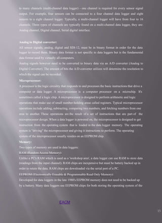 EACM
15
to many channels (multi-channel data logger) - one channel is required for every sensor signal
output. For example, four sensors can be connected to a four channel data logger and eight
sensors to a eight channel logger. Typically, a multi-channel logger will have from four to 16
channels. Three types of channels are typically found on a multi-channel data logger, they are:
Analog channel, Digital channel, Serial digital interface.
Analog to Digital converter:
All sensor signals, analog, digital and SDI-12, must be in binary format in order for the data
logger to record them. Binary data format is not specific to data loggers but is the fundamental
data format used by virtually all computers.
Analog signals however need to be converted to binary data via an A/D converter (Analog to
Digital Converter). The amount of bits the A/D converter utilizes will determine the resolution to
which the signal can be recorded.
Microprocessor:
A processor is the logic circuitry that responds to and processes the basic instructions that drive a
computer or data logger. A microprocessor is a computer processor on a microchip. It's
sometimes called a logic chip. A microprocessor is designed to perform arithmetic and logic
operations that make use of small number-holding areas called registers. Typical microprocessor
operations include adding, subtracting, comparing two numbers, and fetching numbers from one
area to another. These operations are the result of a set of instructions that are part of the
microprocessor design. When a data logger is powered on, the microprocessor is designed to get
instruction from the operating system that is loaded in the data logger memory. The operating
system is "driving" the microprocessor and giving it instructions to perform. The operating
system of the microprocessor usually resides on an EEPROM chip.
Memory:
Two types of memory are used in data loggers:
RAM (Random Access Memory):
Unlike a PC's RAM which is used as a 'workshop area', a data logger can use RAM to store data
(readings from the input channel). RAM chips are inexpensive but must be battery backed up in
order to retain the data. RAM chips are downloaded via the serial port of a PC.
EEPROM (Electronically Erasable & Programmable Read Only Memory):
Developed for data loggers in the late 1980's EEPROM memory does not need to be backed up
by a battery. Many data loggers use EEPROM chips for both storing the operating system of the
 