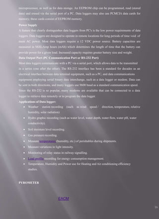 EACM
16
microprocessor, as well as for data storage. An EEPROM chip can be programmed, read (stored
data) and erased via the serial port of a PC. Data loggers may also use PCMCIA data cards for
memory; these cards consist of EEPROM memory.
Power Supply
A feature that clearly distinguishes data loggers from PC's is the low power requirements of data
loggers. Data loggers are designed to operate in remote locations for long periods of time void of
main AC power. Most data loggers require a 12 VDC power source. Battery capacities are
measured in Milli-Amp hours (mAh) which determines the length of time that the battery can
provide power for a given load. Increased capacity requires greater battery size and weight.
Data Output Port (PC Communication Port or RS-232 Port)
Most data loggers communicate with a PC via a serial port, which allows data to be transmitted
in a series (one after the other). The RS-232 interface has been a standard for decades as an
electrical interface between data terminal equipment, such as a PC, and data communications
equipment employing serial binary data interchange, such as a data logger or modem. Data can
be sent in both directions, and many loggers use 9600 baud as a standard communication speed.
Since the RS-232 is so popular, many modems are available that can be connected to a data
logger to retrieve data remotely or to program the data logger.
Applications of Data logger:
 Weather station recording (such as wind speed / direction, temperature, relative
humidity, solar radiation)
 Hydro graphic recording (such as water level, water depth, water flow, water pH, water
conductivity).
 Soil moisture level recording.
 Gas pressure recording.
 Measure temperatures (humidity, etc.) of perishables during shipments.
 Measure variations in light intensity.
 Monitoring of relay status in railway signalling.
 Load profile recording for energy consumption management.
 Temperature, Humidity and Power use for Heating and Air conditioning efficiency
studies.
PYROMETER
 