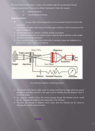 The word is derived from pyros + metron. The methods under this are primarily thermal
radiation measurement. There are two distinct instruments. Under this category:
(i) Optical pyrometer
(ii) Total Radiation Pyrometer
Optical pyrometer:
 A target object whose temperature is to be measured is placed in front of the
pyrometer.
 A field lens will gather light coming from this target, and then it will be focused on to the
plane of a filament.
 The filament is run by a battery, a variable resistor, an ammeter.
 The radiation coming from the target is made to pass through an aperture so that straight
light does not enter the instrument.
 Then it passes through a gray filter which will, if necessary, reduce the brightness by a
known factor. Then it falls on the filament.
Fig. Schematic diagram of optical pyrometer
 The objective lens receives light which is coming, both from the target which has passed
through the gray filter, and then it also gets, receives radiation from the filament which is
run by the battery.
 By using the variable resistor, the current passing through the filament can be varied
thereby changing the brightness and temperature of the filament.
 Therefore, the amount of radiation which comes from the filament can be varied by
changing the variable resistor position.
EACM
17
 