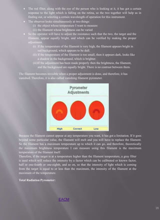  The red filter, along with the eye of the person who is looking at it, it has got a certain
response to the light which is falling on the retina, so the two together will help us in
finding out, or selecting a certain wavelength of operation for this instrument.
 The observer looks simultaneously at two things:
(i) the object whose temperature I want to measure
(ii) the filament whose brightness can be varied
 So the operator will have to adjust the resistance such that the two, the target and the
filament, appear equally bright, and which can be verified by making the proper
adjustment.
(i) If the temperature of the filament is very high, the filament appears bright in
red background, which appears to be dull.
(ii) If the temperature of the filament is too small, then it appears dark, looks like
a shadow in the background, which is brighter.
(iii)If the adjustment has been made properly then the brightness, the filament,
and the background are equally bright. There is no contrast between them.
The filament becomes invisible when a proper adjustment is done, and therefore, it has
vanished. Therefore, it is also called vanishing filament pyrometer.
Because the filament cannot appear at any temperature you want, it has got a limitation. If it goes
beyond some particular value, the filament will melt and you will have to replace the filament.
So the filament has a maximum temperature up to which it can go, and therefore, theoretically
the maximum brightness temperature I can measure using this filament is the maximum
temperature of the filament itself.
Therefore, if the target is at a temperature higher than the filament temperature, a gray filter
is used which will reduce the intensity by a factor which can be calibrated or known factor,
half or one-fourth or one-eighth, and so on, so that the intensity of light which is coming
from the target is equal to or less than the maximum, the intensity of the filament at the
maximum of the temperature.
Total Radiation Pyrometer:
EACM
18
 
