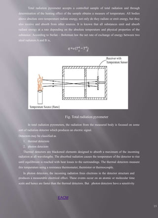 Total radiation pyrometer accepts a controlled sample of total radiation and through
determination of the heating effect of the sample obtains a measure of temperature. All bodies
above absolute zero temperature radiate energy, not only do they radiate or emit energy, but they
also receive and absorb from other sources. It is known that all substances emit and absorb
radiant energy at a rate depending on the absolute temperature and physical properties of the
substance. According to Stefan – Boltzman law the net rate of exchange of energy between two
ideal radiators A and B is,
𝑞 =σ(𝑇4 − 𝑇4)
𝐴 𝐵
Fig. Total radiation pyrometer
In total radiation pyrometers, the radiation from the measured body is focused on some
sort of radiation detector which produces an electric signal.
Detectors may be classified as
1. thermal detectors
2. photon detectors
Thermal detectors are blackened elements designed to absorb a maximum of the incoming
radiation at all wavelengths. The absorbed radiation causes the temperature of the detector to rise
until equilibrium is reached with heat losses to the surroundings. The thermal detectors measure
this temperature using a resistance thermometer, thermistor or thermocouple.
In photon detectors, the incoming radiation frees electrons in the detector structure and
produces a measurable electrical effect. These events occur on an atomic or molecular time
scale and hence are faster than the thermal detectors. But photon detectors have a sensitivity
EACM
19
 