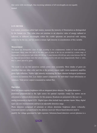 EACM
20
that varies with wavelength, thus incoming radiation of all wavelengths are not equally
treated.
LUX METER
Lux meters, sometimes called light meters, measure the intensity of illumination as distinguished
by the human eye. This value does not correlate to an objective value of energy radiated or
reflected, as different wavelengths within the visible spectrum are perceived with varying
sensitivity by the eye, and lux meters evaluate light intensity in consideration of this variable.
Measurement
The human eye distinguishes colors of light according to two complementary models of visual physiology.
Trichromatic theory states that each of the three types of cones in the eye are activated by a certain range of
wavelength: β cones perceive light within 400-500 nm, Υ cones between 450-630 nm, and ρ cones between 500-700
nm. Opponent process theory states that colours are perceived by rods and cones antagonistically: black vs. white,
blue vs. yellow, and red vs. green.
The result is an eye that perceives certain colors more accurately. More shades of green are
identified than any other color and this is the primary reason night vision equipment amplifies
green light reflection. Visible light intensity accounting for these inherent biological preferences
is known as luminous flux. Lux meters cannot compensate for individual visual deficiencies or
variances. Total power output is measured as radiant flux.
Operation
Most lux meters register brightness with an integrated photo detector. The photo detector is
positioned perpendicular to the light source for optimal exposure—many lux meters use an
articulated or tethered photo detector for this purpose. Readouts are presented to the user via
analog instrument or digital LCD. Digital types often include basic operator inputs. Many digital
types can save measurements and have an adjustable detection range.
Photo detectors composed of selenium or silicon determine brightness photo voltaically.
Generated current is proportional to the photons received. Silicon-based detectors need to
amplify the voltage generated by light exposure. Selenium-based detectors convert photons to a
 
