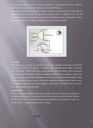 high enough voltage that they be directly connected to a galvanometer, but have difficulty
determining lux measurements for light sources below 1,000 lumens.
Photo detectors that measure brightness via photo resistance are composed of a ceramic substrate
doped with cadmium sulfide. An electronic switching current is supplied to the cell and
resistance increases as more photons are detected to ultimately provide a proportional readout.
Legislation curtails the availability of cadmium devices in certain territories.
Correction
Photo detectors are sensitive to all colours of visible light, including wavelengths not identified
by the eye. Therefore, after exposure to a sample, photo detectors need to apply a correction
factor to readings. Different light sources require different correction factors. Many commercial
lux meters are preconfigured to register incandescent light, but have problems reading high
intensity discharge, metal halide, high pressure sodium, and cool white fluorescent lights. Meters
with preconfigured correction factors can provide accurate lux measurements for these sources.
More advanced light meters are tuned to particular light sources with optical filters and lenses,
removing correction factor uncertainty.
Configuration
Most lux meters are handheld devices and are easily transported to the job site. Articulated
and tethered photo detectors may require both hands to optimally position the photo detector
and the module, but they also provide measurement flexibility. Some handheld models may
include a stand or mounting structure, such as a tripod.
EACM
21
 
