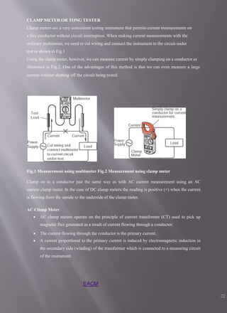 CLAMP METER OR TONG TESTER
Clamp meters are a very convenient testing instrument that permits current measurements on
a live conductor without circuit interruption. When making current measurements with the
ordinary multimeter, we need to cut wiring and connect the instrument to the circuit under
test as shown in Fig.1
Using the clamp meter, however, we can measure current by simply clamping on a conductor as
illustrated in Fig.2. One of the advantages of this method is that we can even measure a large
current without shutting off the circuit being tested.
Fig.1 Measurement using multimeter Fig.2 Measurement using clamp meter
Clamp on to a conductor just the same way as with AC current measurement using an AC
current clamp meter. In the case of DC clamp meters the reading is positive (+) when the current
is flowing from the upside to the underside of the clamp meter.
AC Clamp Meter
 AC clamp meters operate on the principle of current transformer (CT) used to pick up
magnetic flux generated as a result of current flowing through a conductor.
 The current flowing through the conductor is the primary current.
 A current proportional to the primary current is induced by electromagnetic induction in
the secondary side (winding) of the transformer which is connected to a measuring circuit
of the instrument.
EACM
22
 