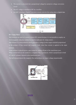  The current is converted into a proportional voltage by current-to-voltage conversion
circuit.
 The AC voltage is rectified to DC by a rectifier.
 An ADC (Analog to Digital Converter) circuits converts the analog data to digital data
DC Clamp Meter
Hall elements are used as a sensor to detect DC current because it is not possible to employ an
electromagnetic induction method as used for dedicated AC clamp meters.
Hall element is a semiconductor which generates a voltage (at the output terminal) proportional
to the product of bias current and magnetic field, when bias current is applied to the input
terminal.
A hall element is placed across a gap created by cutting off part of the transformer jaws.
When current flows in the conductor, a magnetic flux is produced, which is proportional to both
AC and DC primary currents in the transformer jaws.
The hall element detects the magnetic flux and produces an output voltage proportionally.
EACM
23
 
