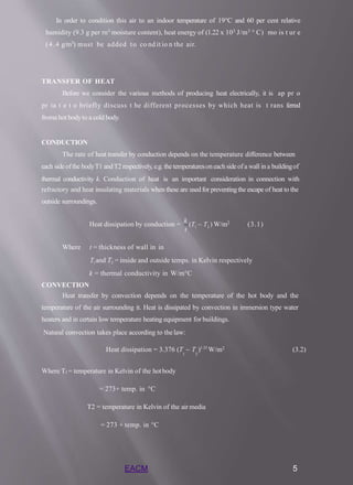 In order to condition this air to an indoor temperature of 19°C and 60 per cent relative
humidity (9.3 g per rn3 moisture content), heat energy of (1.22 x 103 J/m3 ° C) mo is t ur e
(4.4 g/m3) must be added to co nd it io n the air.
TRANSFER OF HEAT
Before we consider the various methods of producing heat electrically, it is ap pr o
pr ia t e t o briefly discuss t he different processes by which heat is t rans ferred
froma hot bodyto a cold body.
CONDUCTION
The rate of heat transfer by conduction depends on the temperature difference between
each sideofthe bodyT1 andT2 respectively, e.g. the temperaturesoneachsideof a wall ina buildingof
thermal conductivity k. Conduction of heat is an important consideration in connection with
refractory and heat insulating materials when these are used for preventingthe escape of heat to the
outside surroundings.
1 2
EACM 5
t
Heat dissipation by conduction =
k
(T  T ) W/m2 (3.1)
Where t = thickness of wall in in
T1and T2 = inside and outside temps. in Kelvin respectively
k = thermal conductivity in W/m°C
CONVECTION
Heat transfer by convection depends on the temperature of the hot body and the
temperature of the air surrounding it. Heat is dissipated by convection in immersion type water
heaters and in certain low temperature heating equipment for buildings.
Natural convection takes place according to thelaw:
Heat dissipation = 3.376 (T  T )1.25
W/m2 (3.2)
1 2
Where T1= temperature in Kelvin of the hotbody
= 273+ temp. in °C
T2 = temperature in Kelvin of the airmedia
= 273 + temp. in °C
 