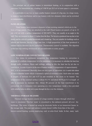 The principal use of radiant heaters is intermittent heating, or in conjunction with a
convector. For intermittent use, a loading of 1500 W per 28.3 m2 of room space is convenient.
It is preferable to use two or more smaller heaters instead of a big one, in a large room,
to improve heat distribution and to use heaters with two elements which can be switched
on independently.
PANEL HEATERS
Panel heaters have resistance elements in heat resisting material which are in the
form of large panels. They are attached to the wall. Flood heaters are panels of up to 33
cm x 64 cm with a surface temperature of 205-260°C. They are usually at an angle to the
wall. They are mounted at about 2.3 inches from the floor. The hot air so produced rises up due to low
density and the cold air is pushed downwards and is heated up. They are suitable for buildings such as
schools and factories, having a high heat loss. A high proportion of the heat produced is
radiated and its direction can be controlled. Thermostatic control is available. The objection
is that heat rays striking downwards are uncomfortable to some people.
LOW TEMPERATURE CONVECTION HEATER
For rooms in continuous occupation, low temperature heating by convection is
preferred. If a definite temperature is to be maintained, it is necessary to calculate the heat loss
through walls, windows, floors and ceilings, adding to this the heat lost by air due to
ventilation, in order to arrive at the size of heaters needed. A temperature of approximately
20°C is to be maintained. Basically there are two types of convectors. (a) A metal tube about
50 mm in diameter inside which is mounted a spiral of resistance wire. Such tubes are made
in lengths of between 0.6 and 4.57 in and mounted in the room to be heated. The
temperature of the external surface is about 93.3°C and about 60 W per 0.3 m length of
tube is necessary to maintain this. About 90 percent of the heat transferred is by
convection. (b) A resistance wire operating at a low temperature inside a box provided
with suitable holes to allow air to pass through the box over the elements.
THERMAL STORAGE HEATERS
Thermal storage heaters consist of a large number of pipes through which hot
water is circulated. This hot water is circulated to the radiators present all over the
buildings. The water is heated up using an electrode boiler or an immersion heater in
the storage tank. The pipe and radiator system doesn’t differ from that of the well-
known central heating system employing coal or coke-fired boiler. In fact, many such
EACM 7
 