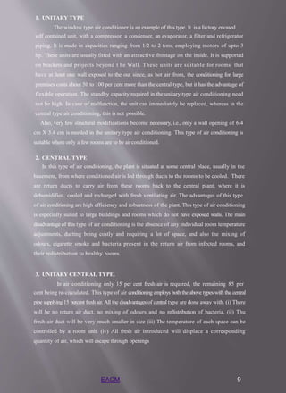 EACM 9
1. UNITARY TYPE
The window type air conditioner is an example of this type. It is a factory encased
self contained unit, with a compressor, a condenser, an evaporator, a filter and refrigerator
piping. It is made in capacities ranging from 1/2 to 2 tons, employing motors of upto 3
hp. These units are usually fitted with an attractive frontage on the inside. It is supported
on brackets and projects beyond t he Wall. These units are suitable for rooms that
have at least one wall exposed to the out since, as hot air from, the conditioning for large
premises costs about 50 to 100 per cent more than the central type, but it has the advantage of
flexible operation. The standby capacity required in the unitary type air conditioning need
not be high. In case of malfunction, the unit can immediately be replaced, whereas in the
central type air conditioning, this is not possible.
Also, very few structural modifications become necessary, i.e., only a wall opening of 6.4
cm X 3.4 cm is needed in the unitary type air conditioning. This type of air conditioning is
suitable where only a few rooms are to be airconditioned.
2. CENTRAL TYPE
In this type of air conditioning, the plant is situated at some central place, usually in the
basement, from where conditioned air is led through ducts to the rooms to be cooled. There
are return ducts to carry air from these rooms back to the central plant, where it is
dehumidified, cooled and recharged with fresh ventilating air. The advantages of this type
of air conditioning are high efficiency and robustness of the plant. This type of air conditioning
is especially suited to large buildings and rooms which do not have exposed walls. The main
disadvantage of this type of air conditioning is the absence of any individual room temperature
adjustments, ducting being costly and requiring a lot of space, and also the mixing of
odours, cigarette smoke and bacteria present in the return air from infected rooms, and
their redistribution to healthy rooms.
3. UNITARY CENTRAL TYPE.
In air conditioning only 15 per cent fresh air is required, the remaining 85 per
cent being re-circulated. This type of air conditioning employs both the above types with the central
pipe supplying 15 percent fresh air. All the disadvantages of central type are done away with. (i) There
will be no return air duct, no mixing of odours and no redistribution of bacteria, (ii) Thu
fresh air duct will be very much smaller in size (iii) The temperature of each space can be
controlled by a room unit. (iv) All fresh air introduced will displace a corresponding
quantity of air, which will escape through openings
 