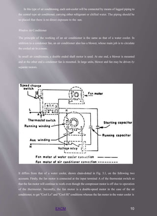 In this type of air conditioning, each unit-cooler will be connected by means of lagged piping to
the central type air conditioner, carrying either refrigerant or chilled water. The piping should be
so placed that there is no direct exposure to the sun.
Window AirConditioner
The principle of the working of an air conditioner is the same as that of a water cooler. In
addition to a condenser fan, an air conditioner also has a blower, whose main job is to circulate
the cooled air in a room.
In small air conditioners, a double ended shaft motor is used. At one end, a blower is mounted
and at the other end a condenser fan is mounted. In large units, blower and fan may be driven by
separate motors.
It differs from that of a water cooler, shown chain-dotted in Fig. 3.1, on the following two
accounts. Firstly, the fan motor is connected at the input terminal A of the thermostat switch so
that the fan motor will continue to work even though the compressor motor is off due to operation
of the thermostat. Secondly, the fan motor is a double-speed motor in the case of the air
conditioner, to get "Cool Lo" and "Cool Hi" conditions whereas the fan motor in the water cooler is
EACM 10
 
