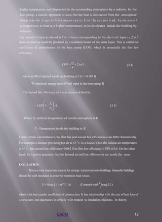 higher temperature, and dispatched to the surrounding atmosphere by a radiator. In the
heat pump, a similar apparatus is used, but the heat is abstracted from the atmosphere
which may be a t qu i t e lo w t emp e r a t u r e . I t is t he n co nve r t ed , b y me a ns o f
a compressor, to heat at a higher temperature, to be dissipated inside the building by
radiators.
The amount of heat produced is 2 to 3 times corresponding to the electrical input, i.e.,2 to 3
times as much as would be produced by a resistance heater of the same input. This is called the
coefficient of performance of the heat pump (COP), which is essentially the first law
efficiency.
COP =
Q
 2 to3
V
(3.4)
where Q=Heat injected inside the building in J (1 = 4.186 J)
W=electrical energy input (Work input to the heat pump,J)
The second law efficiency of a heat pump is definedas

 1 
T 
= COP1 
T0 
<1 (3.5)
Where T0=ambient temperature of outside atmosphere inK
T1=Temperature inside the building in K
Under certain circumstances, the first law and second law efficiencies can differ dramatically.
For example a furnace providing hot air at 43 0
C to a house, when the outside air temperature
is 0 0
C , has second law efficiency=0.082 if its first law efficiency(COP) is 0.6. On the other
hand, for a power generator the first lawand second law efficiencies are nearly the same
INSULATION
This is a very important aspect for energy conservationin buildings. Generally buildings
should be well insulated in order to minimize heat losses.
t
EACM 12
U=Value ( J / m2 0
C h) (Compare with
k
ineq.3.1)
whichistheheattransfer coefficient of construction. It has relationship with the rate of heat loss of
a structure, and decreases inversely with respect to insulation thickness. In theory,
 