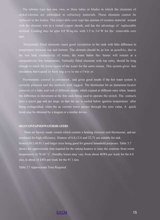 EACM 15
The tubular type has one, two, or three tubes or blades in which the elements of
nickel-chrome are embedded in refractory materials. These elements cannot be
replaced in the heater. The removable core type has sections of ceramic material wound
with the element wire in a tinned copper sheath, and has the advantage of replaceable
element. Loading may be upto 6.0 W/sq.cm. with 1.5 to 3.0 W for the removable core
type.
Horizontally fitted elements cause good circulation in the tank with little difference in
temperature between top and bottom. The element should be as low as possib1e, due to
the low heat conductivity of water, the water below the- heater will remain at a
comparatively low temperature. Vertically fitted elements with top entry, should be long
enough to reach the lower layers of the water for the same reason. This system gives less
circulation, but is quick in heat ing a vo lu me o f wat er.
Thermostatic control is convenient., and gives good results if the hot water system is
correctly planned and the surfaces well lagged. The thermostat for an immersion heater
consists of a tube and rod of different metals, which expand at different rates when heated,
the difference in movement at the free ends being used to operate the switch. The contacts
have a micro gap and are large, so that the arc is cooled below ignition temperature after
being extinguished, when the ac current wave passes through the zero value. A quick
break may be obtained by a magnet or a similar device.
SELFCONTAINEDWATERHEATERS
These are factory made vessels which contain a heating element and thermostat, and are
insulated for high efficiency. Heaters of 6.8,13.6 and 22.71 are suitable for sink
heaters;54.5,68,91.1 and larger sizes being good for general household purposes. Table 3.7
shows the approximate time required for the various heaters to raise the contents from room
temperature to 76.66 0
C . Standby losses may vary from about 4kWh per week for the 6.8
size, to about 16 kWh per week for the 91 1 size.
Table 3.7 Approximate Time Required
 