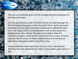 This was a presentation given by GCE, Georgia Chemical Equipment to
cleaning contractors.
This was presented by Linda Chambers, Brand and Sales Manager for
GCE with base slides given to GCE from EaCo Chem. Some comments
overlayed on these slides have been condensed or added that were
not in the original EaCo Chem presentation but no facts about the
products have been altered. Changes were made to allow the
narration to appear and fit on the screen from ones unseen as frame
notes for the presenter, to reduce retentiveness or to mention an
alternative application product that GCE carries.
Always read information and follow the EaCo Chem manufacture
directions for each product on the label, on the product spec sheets or
SDS.
 