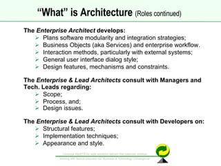 The  Enterprise Architect  develops: Plans software modularity and integration strategies; Business Objects (aka Services) and enterprise workflow. Interaction methods, particularly with external systems; General user interface dialog style; Design features, mechanisms and constraints. The  Enterprise & Lead Architects  consult with Managers and Tech. Leads regarding: Scope; Process, and; Design issues.   The  Enterprise & Lead Architects  consult with Developers on: Structural features; Implementation techniques; Appearance and style. “ What” is Architecture  (Roles continued)   