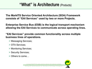 The MarkITS Service Oriented Architecture (SOA) Framework consists of “EAI Services” used by two or more Projects.  Enterprise Service Bus (ESB) is the logical transport mechanism allowing the EAI Services to communicate across operating lines. “ EAI Services” provide common functionality across multiple  business lines of operations. Messaging Services; OTA Services; Monitoring Services; Security Services; Others to come… “ What” is Architecture  (Products)   